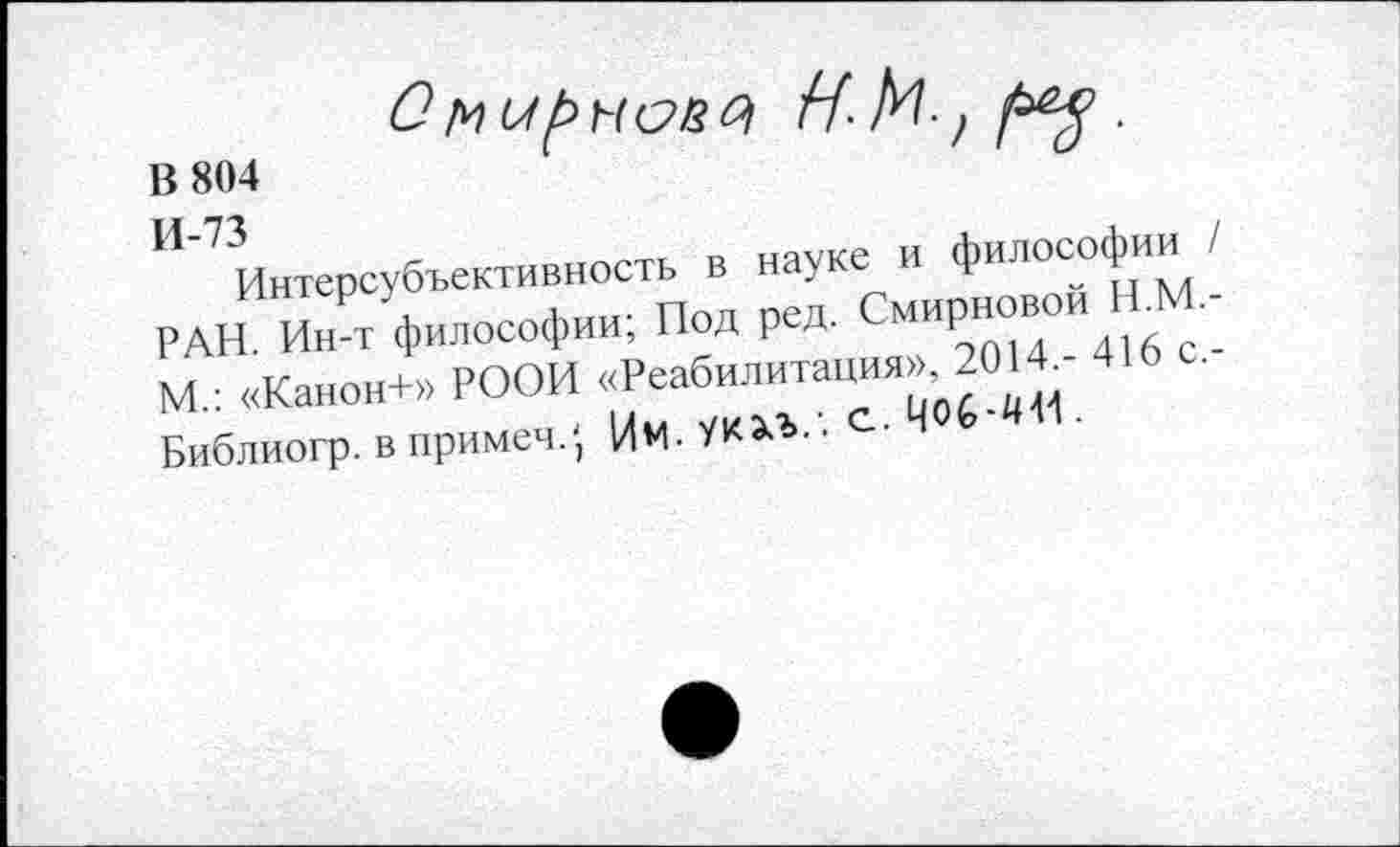 ﻿В 804
Смирном
Интерсубъективность в науке и философии РАН. Ин-т философии; Под ред. Смирновой Н.М. М.: «Канон+» РООИ «Реабилитация», 2014,- 416 с. Библиогр. в примеч?) Им. УК^Ъ.'. с. Ц06-4И .